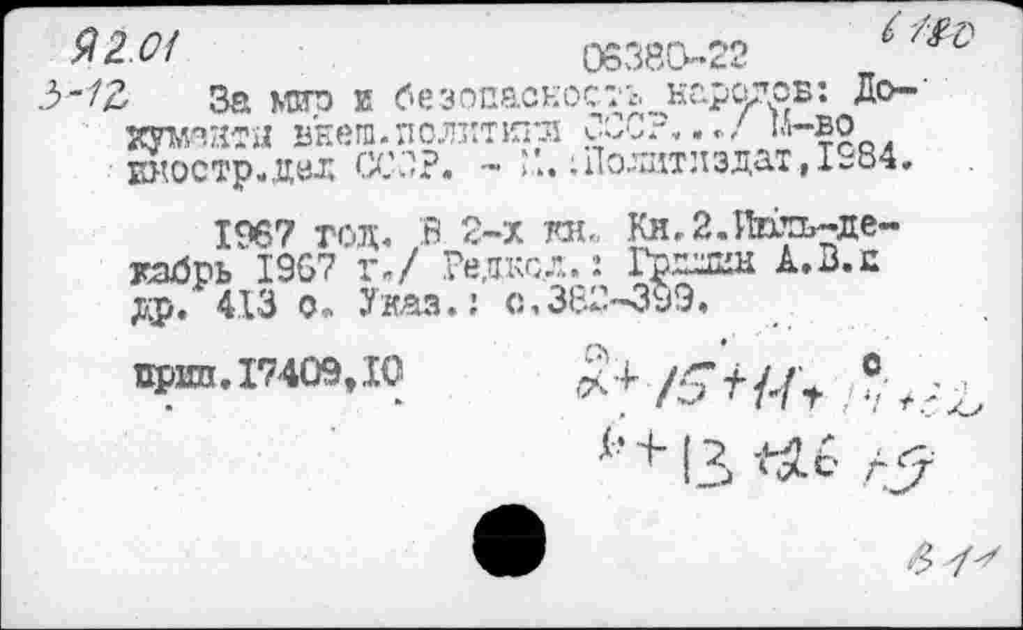 ﻿Я2М	06380-22	’
3-72 За мир и безопасное-л. народов: До-' хумэнтн внеш, политип! СССР,м-во Еностр.дйд ССОР. - I,..; Политиздат ,1-84.
1967 год» В 2-х та. Ки. 2.Июль-декабрь 1967 г»/ Редксд.: Грнлин А.В.п др. 413 о. Указ.: с,382-399.
прип. 17409,10